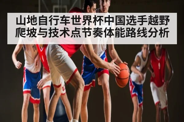 山地自行车世界杯中国选手越野爬坡与技术点节奏体能路线分析